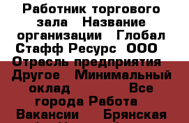 Работник торгового зала › Название организации ­ Глобал Стафф Ресурс, ООО › Отрасль предприятия ­ Другое › Минимальный оклад ­ 10 000 - Все города Работа » Вакансии   . Брянская обл.,Новозыбков г.